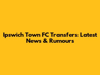 Ipswich Town FC Transfers: Latest News & Rumours