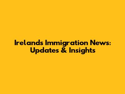 Ireland's Immigration News: Updates & Insights