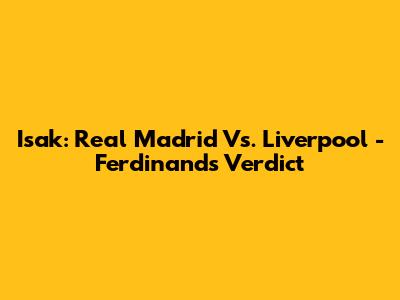 Isak: Real Madrid Vs. Liverpool - Ferdinand's Verdict