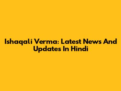 Ishaqali Verma: Latest News And Updates In Hindi