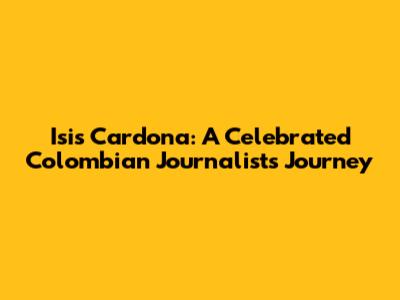 Isis Cardona: A Celebrated Colombian Journalist's Journey