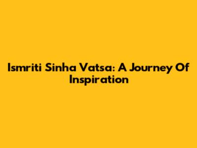 Ismriti Sinha Vatsa: A Journey Of Inspiration