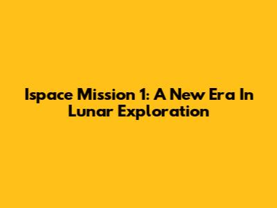 Ispace Mission 1: A New Era In Lunar Exploration