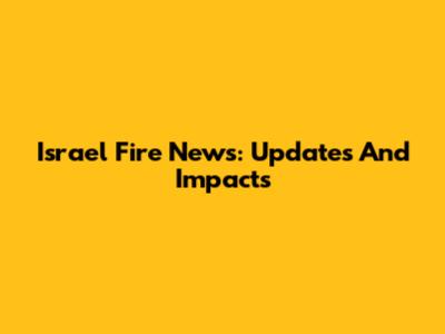 Israel Fire News: Updates And Impacts