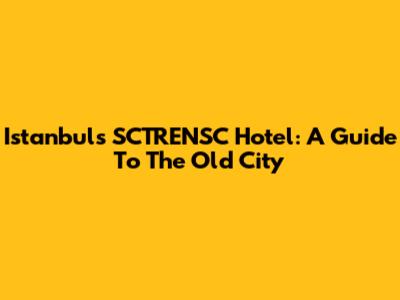 Istanbul's SCTRENSC Hotel: A Guide To The Old City