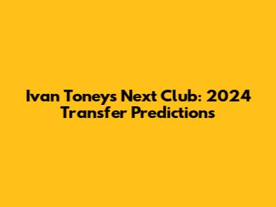 Ivan Toney's Next Club: 2024 Transfer Predictions
