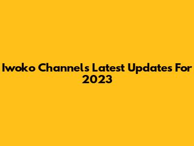 Iwoko Channel's Latest Updates For 2023