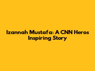 Izannah Mustafa: A CNN Hero's Inspiring Story