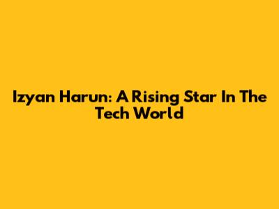 Izyan Harun: A Rising Star In The Tech World