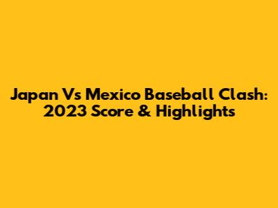 Japan Vs Mexico Baseball Clash: 2023 Score & Highlights