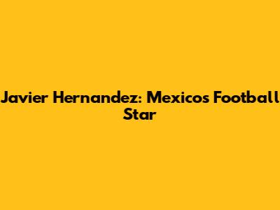 Javier Hernandez: Mexico's Football Star