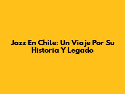 Jazz En Chile: Un Viaje Por Su Historia Y Legado