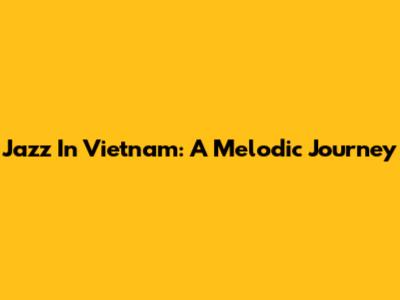 Jazz In Vietnam: A Melodic Journey
