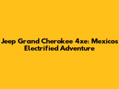 Jeep Grand Cherokee 4xe: Mexico's Electrified Adventure