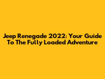 Jeep Renegade 2022: Your Guide To The Fully Loaded Adventure