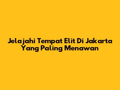 Jelajahi Tempat Elit Di Jakarta Yang Paling Menawan