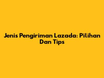 Jenis Pengiriman Lazada: Pilihan Dan Tips