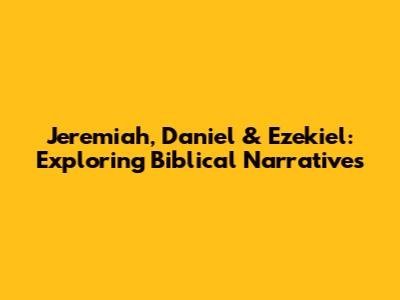 Jeremiah, Daniel & Ezekiel: Exploring Biblical Narratives