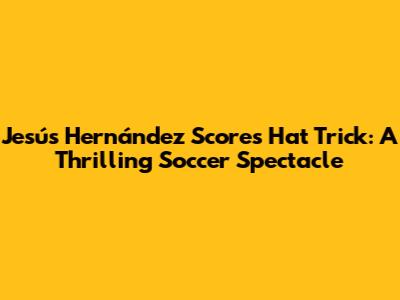 Jesús Hernández Scores Hat Trick: A Thrilling Soccer Spectacle
