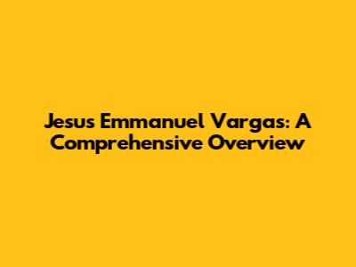 Jesus Emmanuel Vargas: A Comprehensive Overview