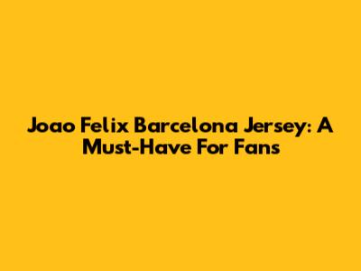 Joao Felix Barcelona Jersey: A Must-Have For Fans