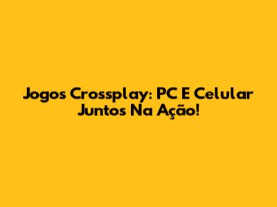 Jogos Crossplay: PC E Celular Juntos Na Ação!