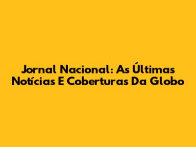 Jornal Nacional: As Últimas Notícias E Coberturas Da Globo