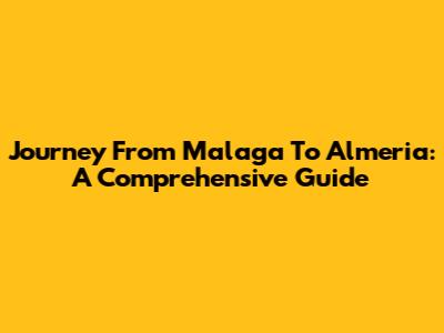 Journey From Malaga To Almeria: A Comprehensive Guide