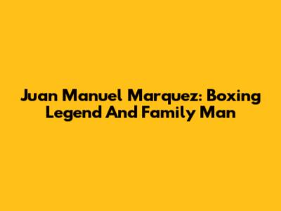 Juan Manuel Marquez: Boxing Legend And Family Man
