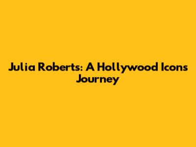 Julia Roberts: A Hollywood Icon's Journey