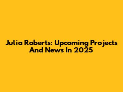 Julia Roberts: Upcoming Projects And News In 2025