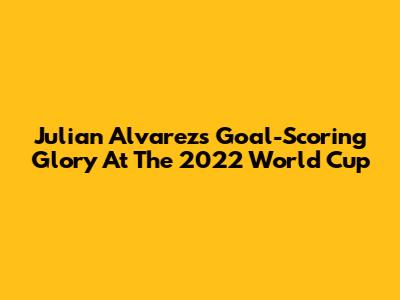 Julian Alvarez's Goal-Scoring Glory At The 2022 World Cup