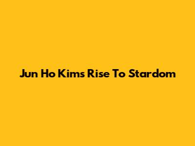 Jun Ho Kim's Rise To Stardom