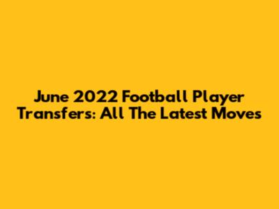 June 2022 Football Player Transfers: All The Latest Moves