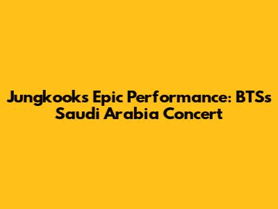 Jungkook's Epic Performance: BTS's Saudi Arabia Concert