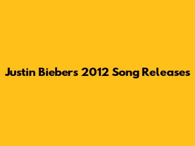 Justin Bieber's 2012 Song Releases
