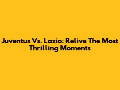 Juventus Vs. Lazio: Relive The Most Thrilling Moments