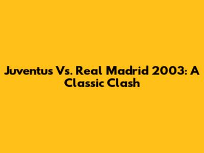 Juventus Vs. Real Madrid 2003: A Classic Clash