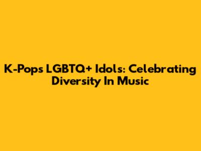 K-Pop's LGBTQ+ Idols: Celebrating Diversity In Music