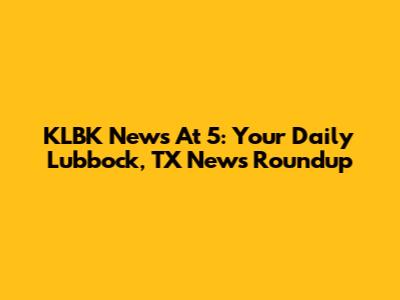 KLBK News At 5: Your Daily Lubbock, TX News Roundup