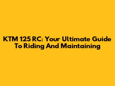 KTM 125 RC: Your Ultimate Guide To Riding And Maintaining
