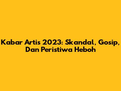 Kabar Artis 2023: Skandal, Gosip, Dan Peristiwa Heboh