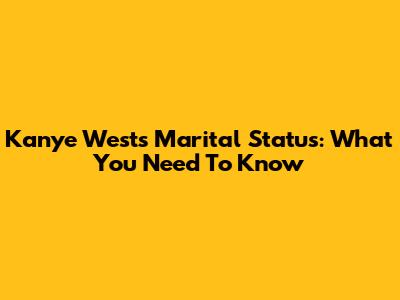 Kanye West's Marital Status: What You Need To Know