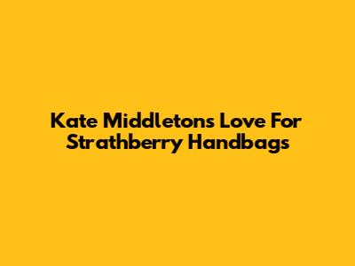 Kate Middleton's Love For Strathberry Handbags
