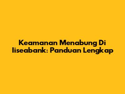 Keamanan Menabung Di Iiseabank: Panduan Lengkap