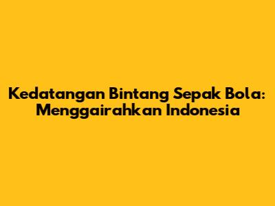 Kedatangan Bintang Sepak Bola: Menggairahkan Indonesia