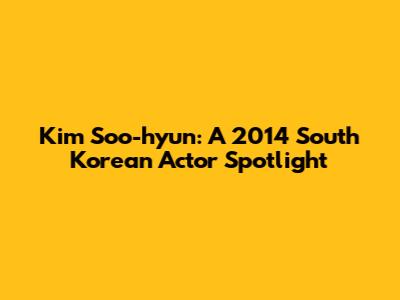 Kim Soo-hyun: A 2014 South Korean Actor Spotlight