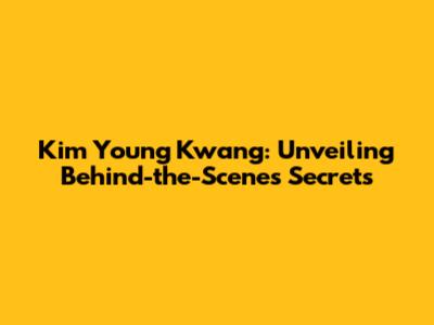 Kim Young Kwang: Unveiling Behind-the-Scenes Secrets
