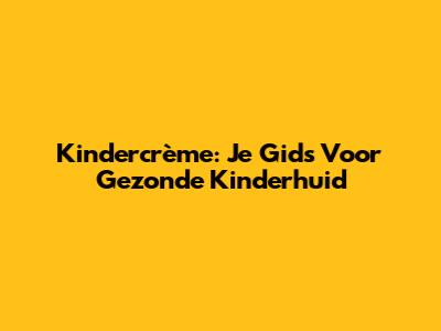 Kindercrème: Je Gids Voor Gezonde Kinderhuid