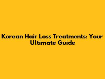 Korean Hair Loss Treatments: Your Ultimate Guide